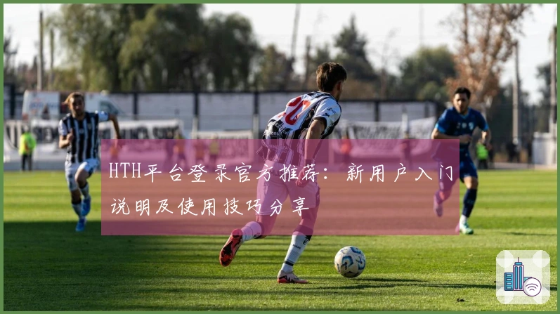 HTH平台登录官方推荐：新用户入门说明及使用技巧分享