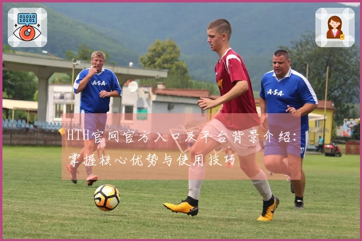HTH官网官方入口及平台背景介绍：掌握核心优势与使用技巧