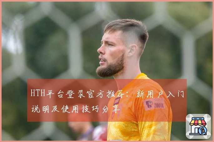 HTH平台登录官方推荐：新用户入门说明及使用技巧分享
