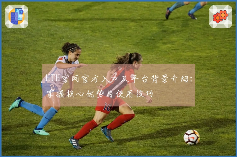 HTH官网官方入口及平台背景介绍：掌握核心优势与使用技巧